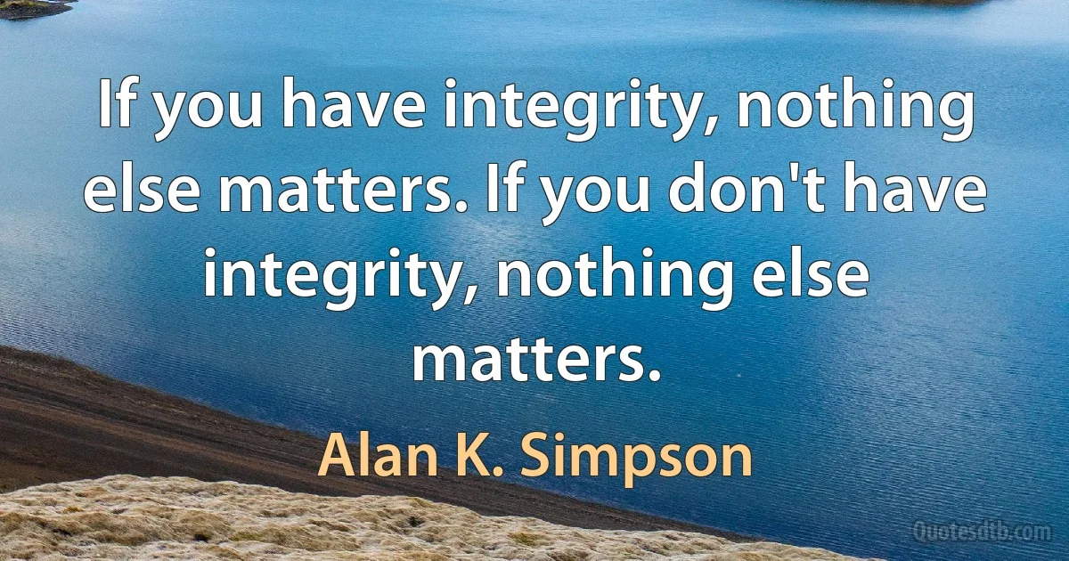 If you have integrity, nothing else matters. If you don't have integrity, nothing else matters. (Alan K. Simpson)