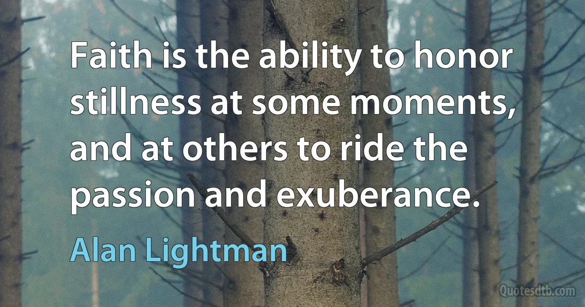 Faith is the ability to honor stillness at some moments, and at others to ride the passion and exuberance. (Alan Lightman)