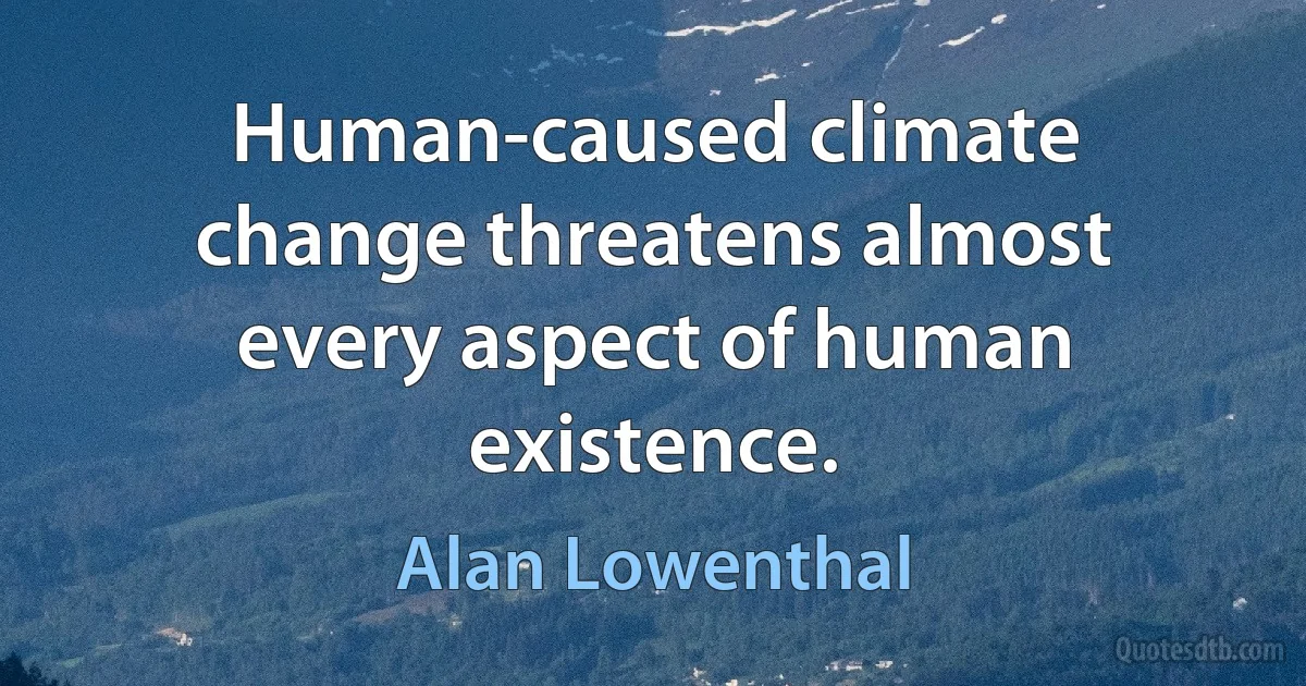 Human-caused climate change threatens almost every aspect of human existence. (Alan Lowenthal)