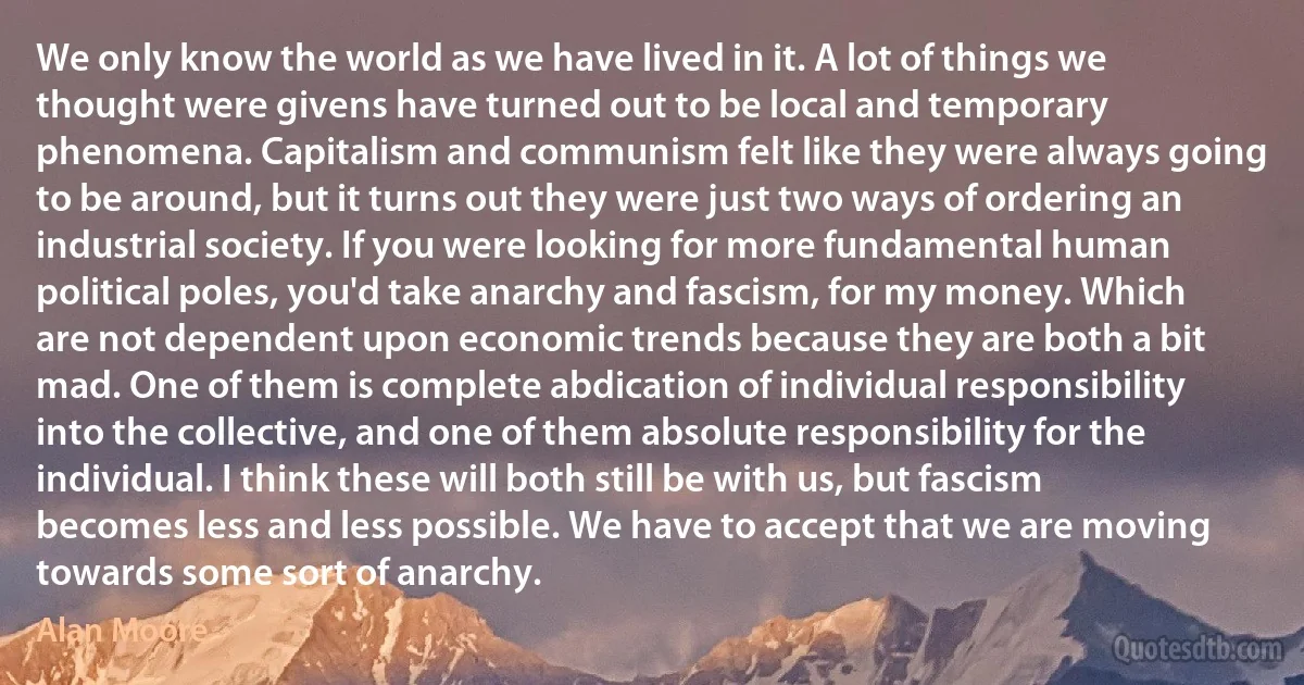 We only know the world as we have lived in it. A lot of things we thought were givens have turned out to be local and temporary phenomena. Capitalism and communism felt like they were always going to be around, but it turns out they were just two ways of ordering an industrial society. If you were looking for more fundamental human political poles, you'd take anarchy and fascism, for my money. Which are not dependent upon economic trends because they are both a bit mad. One of them is complete abdication of individual responsibility into the collective, and one of them absolute responsibility for the individual. I think these will both still be with us, but fascism becomes less and less possible. We have to accept that we are moving towards some sort of anarchy. (Alan Moore)