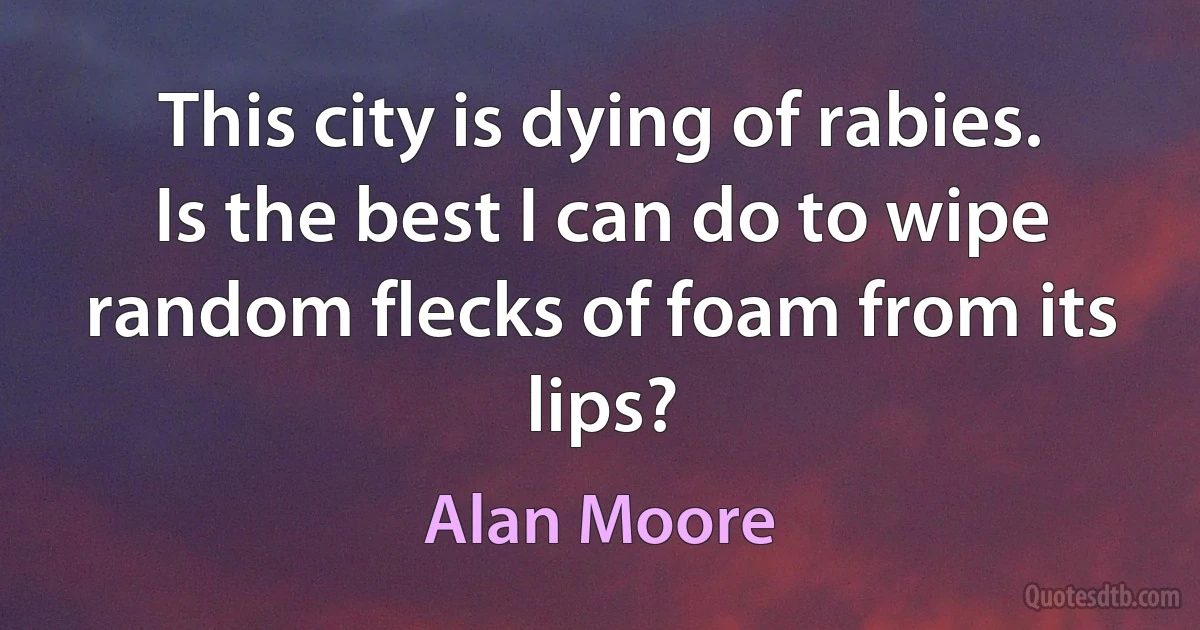 This city is dying of rabies. Is the best I can do to wipe random flecks of foam from its lips? (Alan Moore)