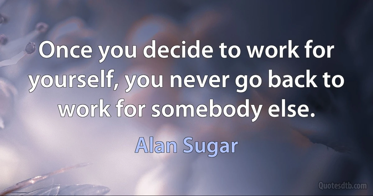 Once you decide to work for yourself, you never go back to work for somebody else. (Alan Sugar)