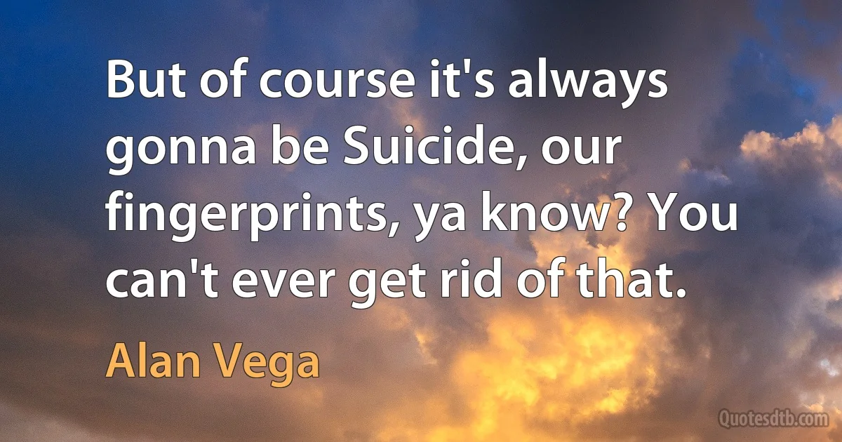 But of course it's always gonna be Suicide, our fingerprints, ya know? You can't ever get rid of that. (Alan Vega)