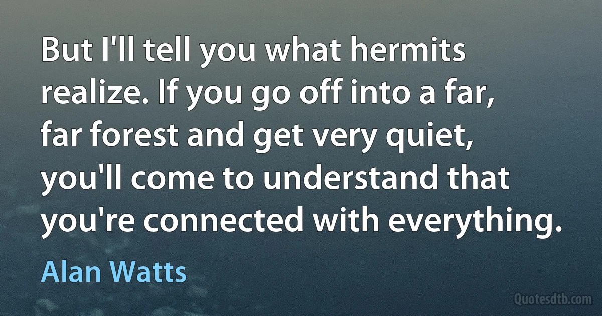 But I'll tell you what hermits realize. If you go off into a far, far forest and get very quiet, you'll come to understand that you're connected with everything. (Alan Watts)