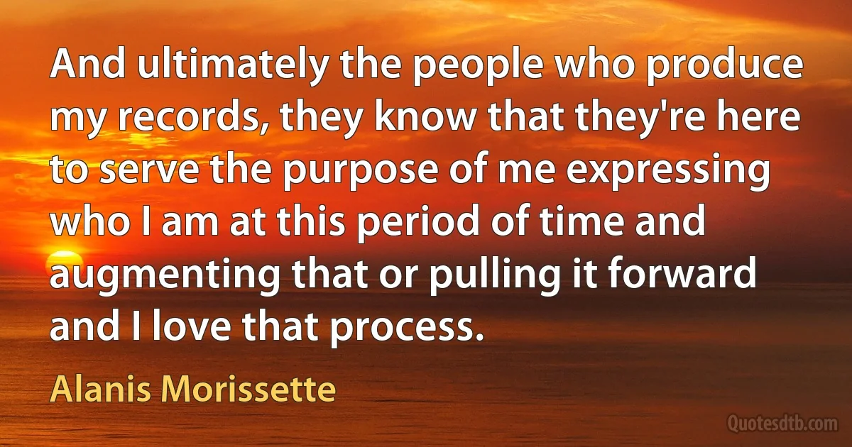 And ultimately the people who produce my records, they know that they're here to serve the purpose of me expressing who I am at this period of time and augmenting that or pulling it forward and I love that process. (Alanis Morissette)