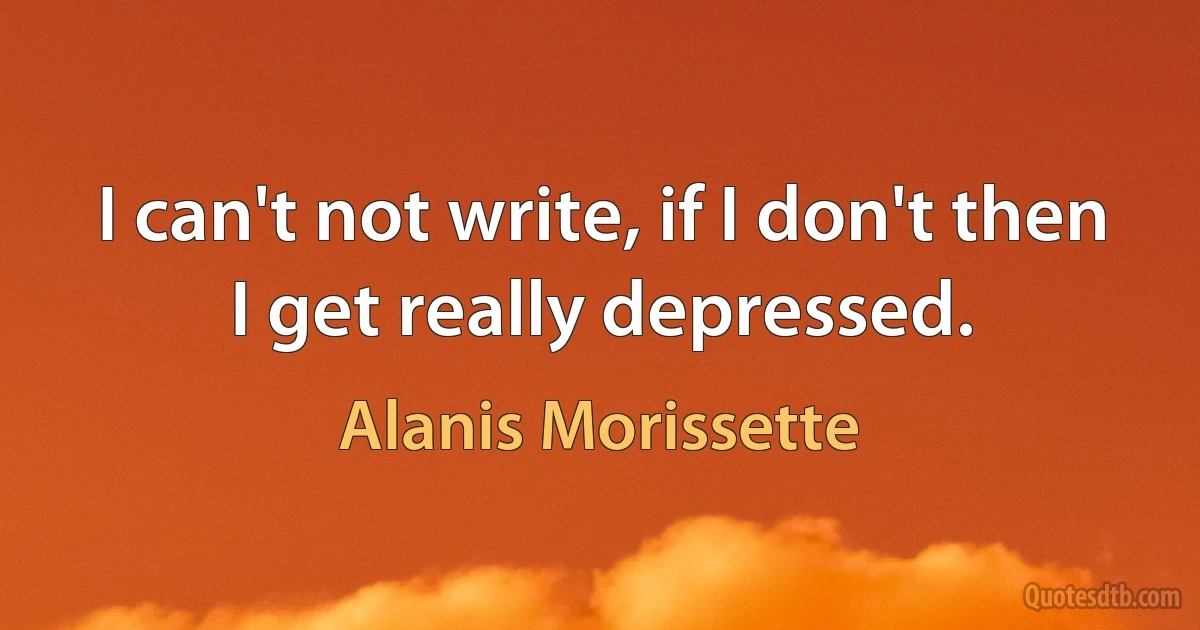 I can't not write, if I don't then I get really depressed. (Alanis Morissette)