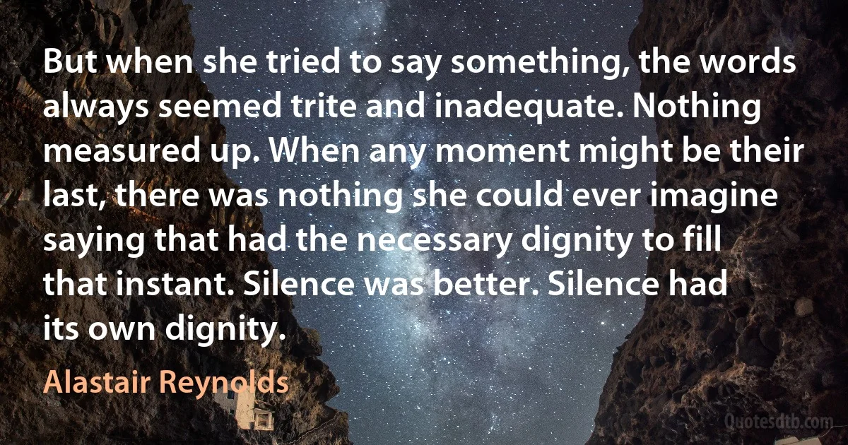 But when she tried to say something, the words always seemed trite and inadequate. Nothing measured up. When any moment might be their last, there was nothing she could ever imagine saying that had the necessary dignity to fill that instant. Silence was better. Silence had its own dignity. (Alastair Reynolds)