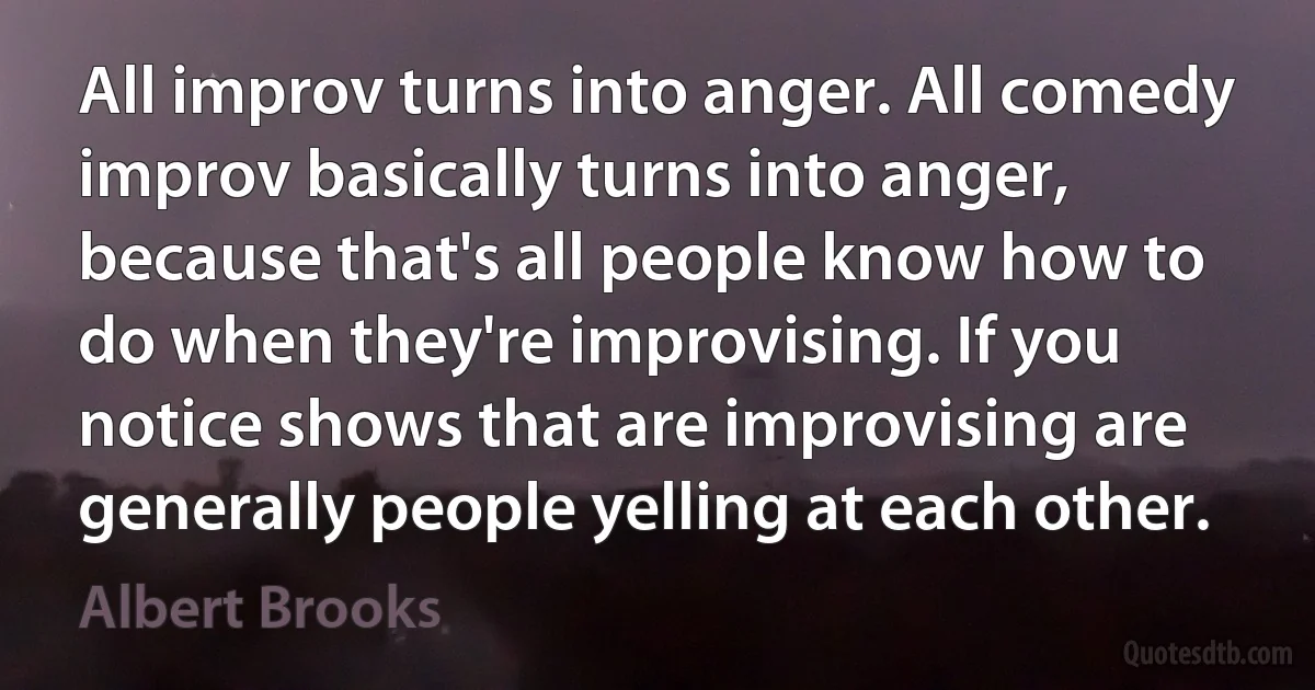 All improv turns into anger. All comedy improv basically turns into anger, because that's all people know how to do when they're improvising. If you notice shows that are improvising are generally people yelling at each other. (Albert Brooks)