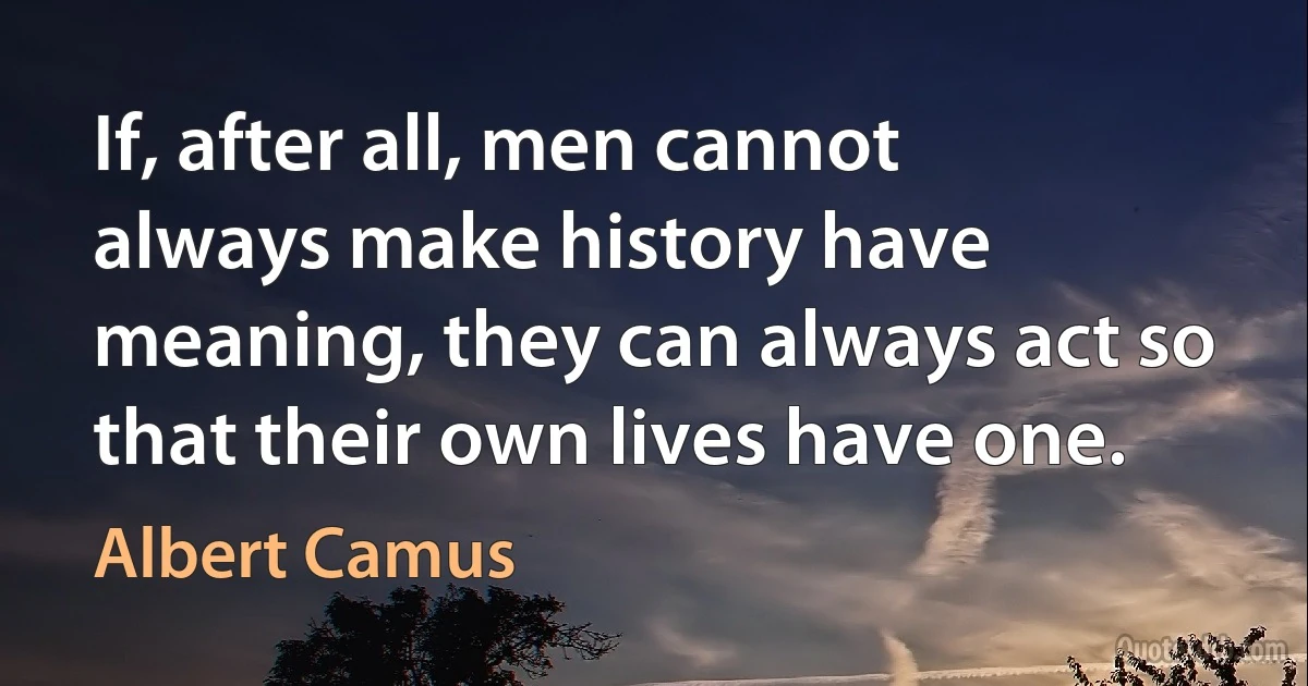 If, after all, men cannot always make history have meaning, they can always act so that their own lives have one. (Albert Camus)