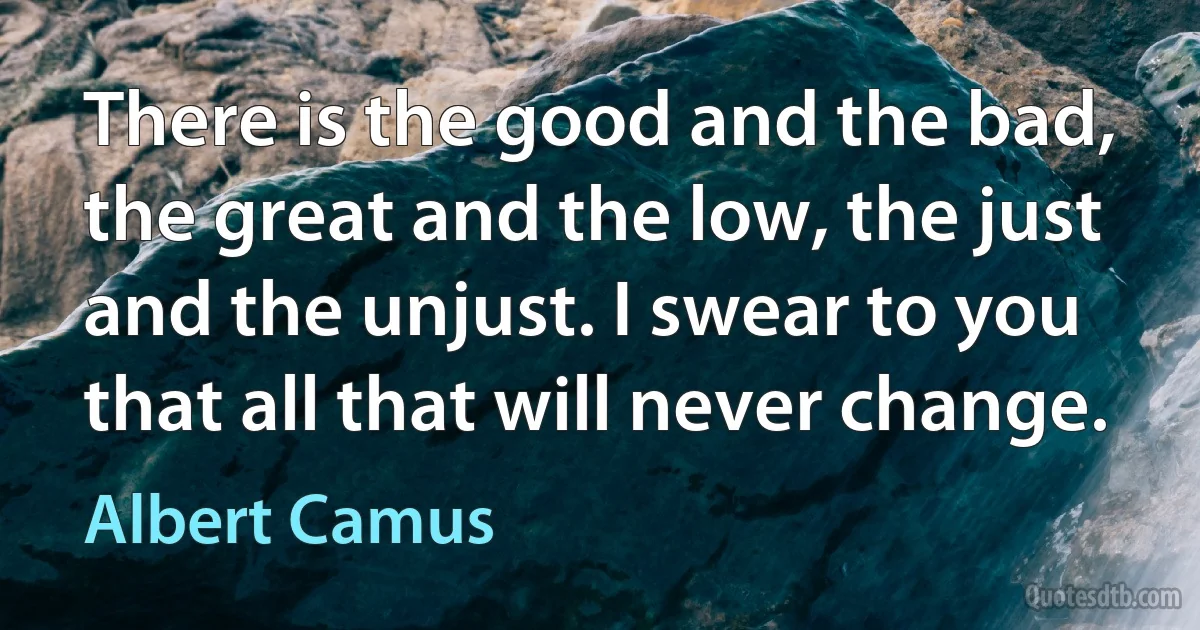 There is the good and the bad, the great and the low, the just and the unjust. I swear to you that all that will never change. (Albert Camus)