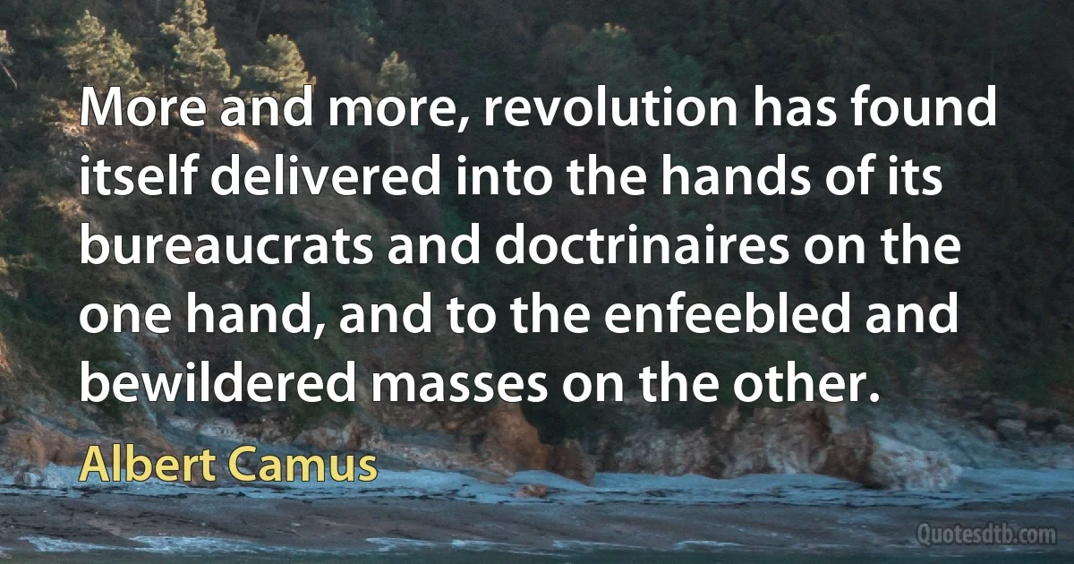 More and more, revolution has found itself delivered into the hands of its bureaucrats and doctrinaires on the one hand, and to the enfeebled and bewildered masses on the other. (Albert Camus)