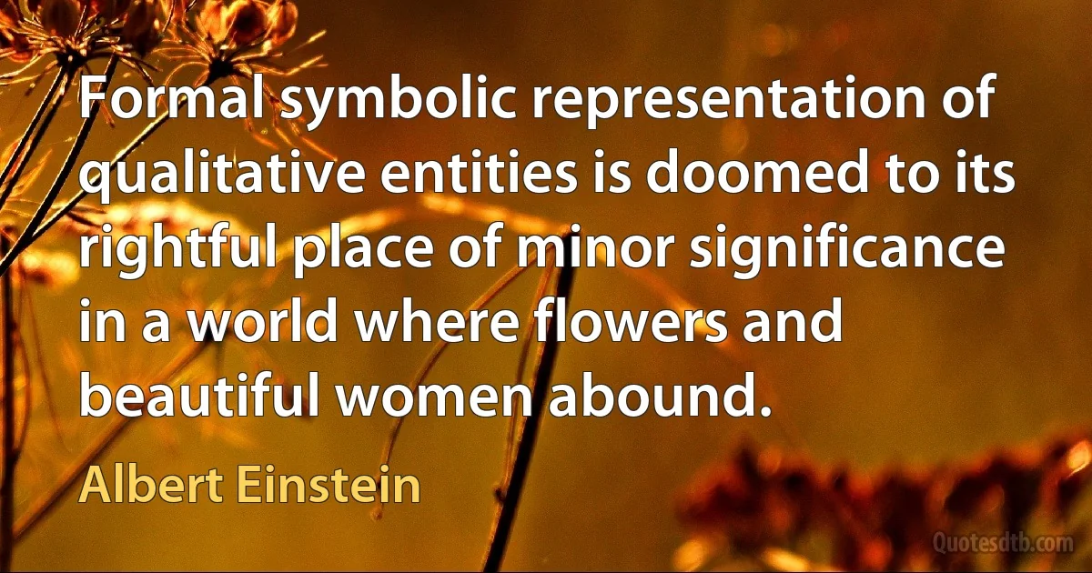 Formal symbolic representation of qualitative entities is doomed to its rightful place of minor significance in a world where flowers and beautiful women abound. (Albert Einstein)