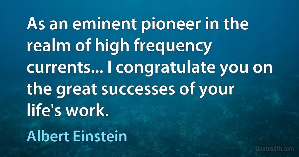 As an eminent pioneer in the realm of high frequency currents... I congratulate you on the great successes of your life's work. (Albert Einstein)