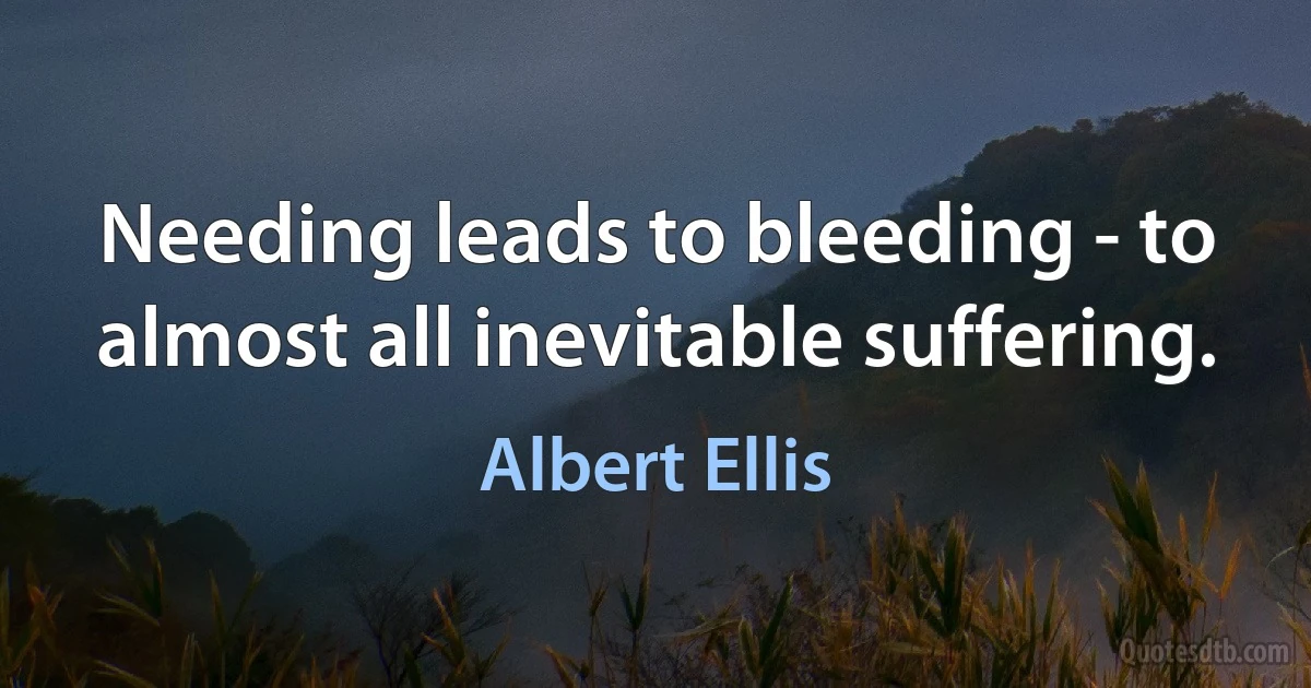 Needing leads to bleeding - to almost all inevitable suffering. (Albert Ellis)