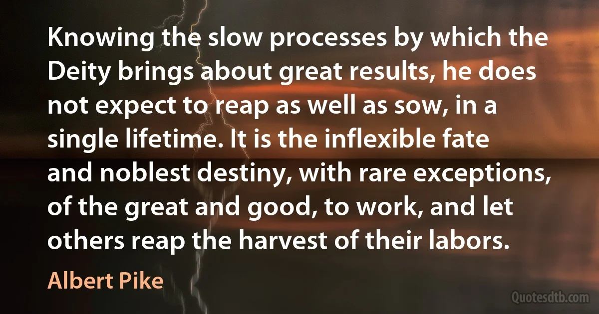 Knowing the slow processes by which the Deity brings about great results, he does not expect to reap as well as sow, in a single lifetime. It is the inflexible fate and noblest destiny, with rare exceptions, of the great and good, to work, and let others reap the harvest of their labors. (Albert Pike)