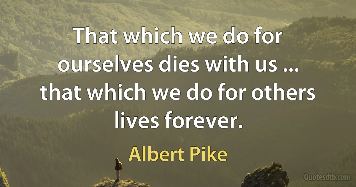 That which we do for ourselves dies with us ... that which we do for others lives forever. (Albert Pike)