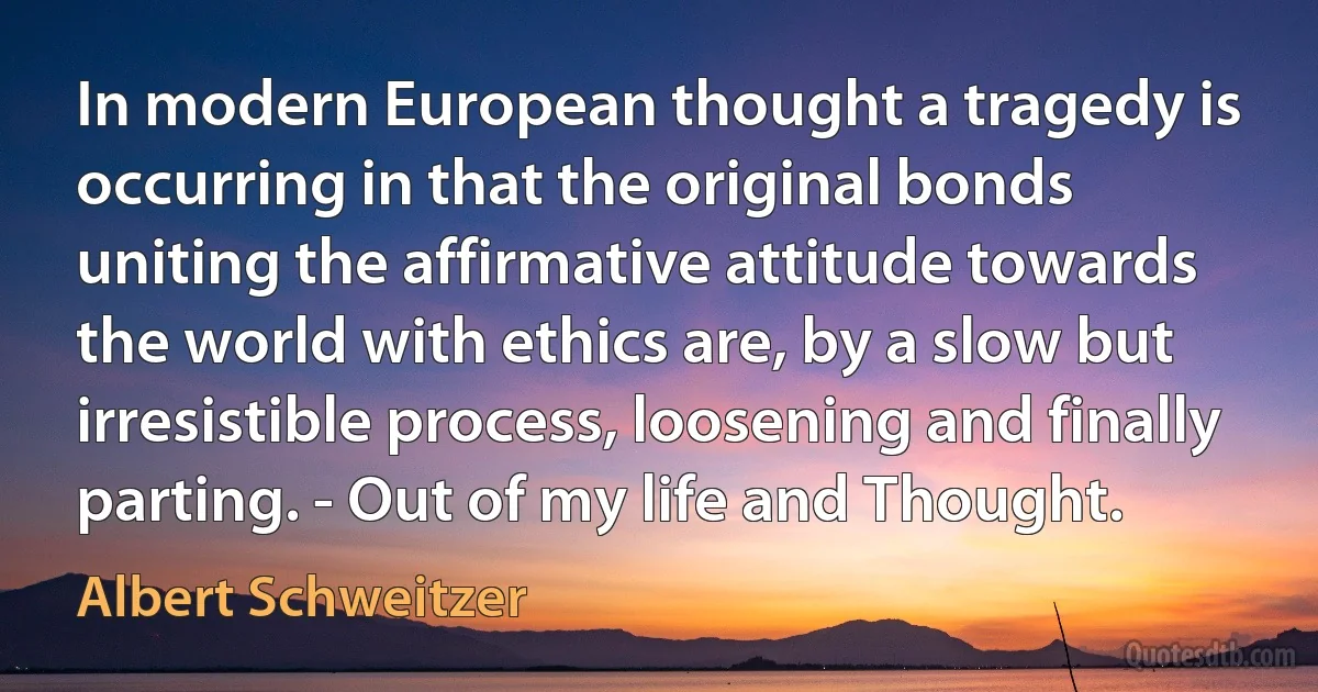 In modern European thought a tragedy is occurring in that the original bonds uniting the affirmative attitude towards the world with ethics are, by a slow but irresistible process, loosening and finally parting. - Out of my life and Thought. (Albert Schweitzer)