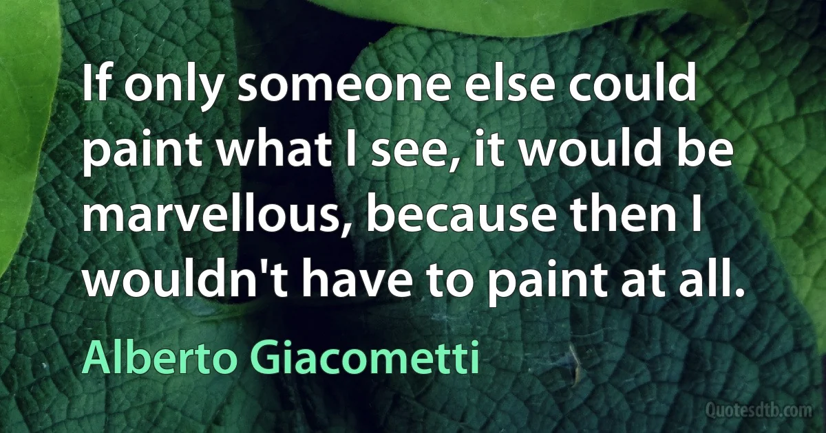 If only someone else could paint what I see, it would be marvellous, because then I wouldn't have to paint at all. (Alberto Giacometti)