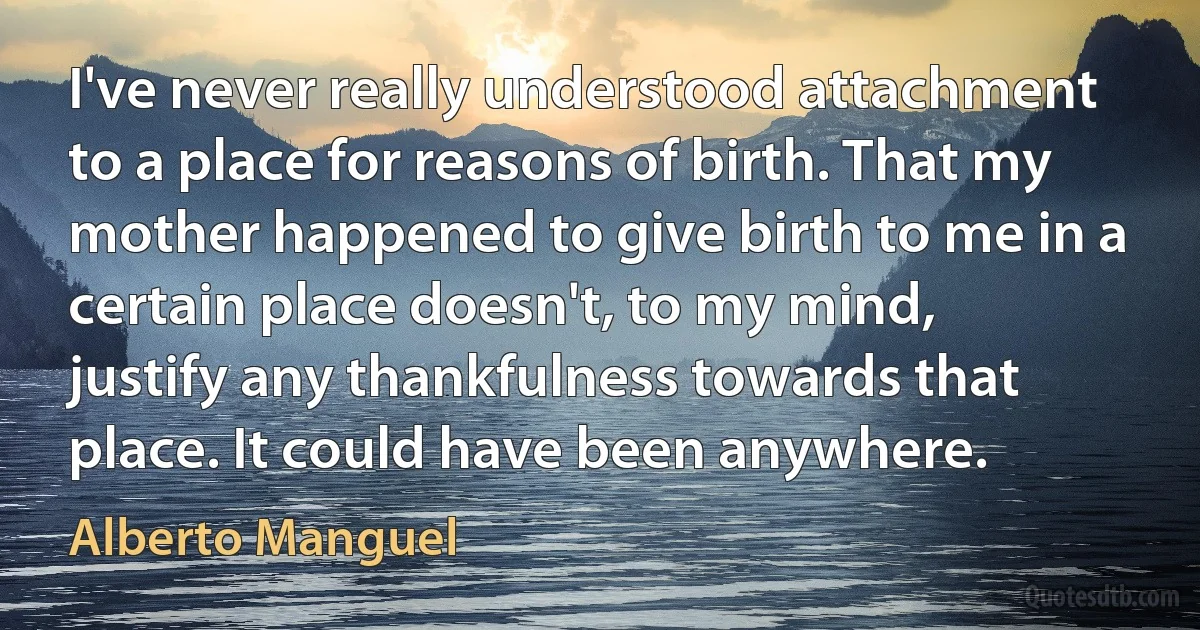 I've never really understood attachment to a place for reasons of birth. That my mother happened to give birth to me in a certain place doesn't, to my mind, justify any thankfulness towards that place. It could have been anywhere. (Alberto Manguel)