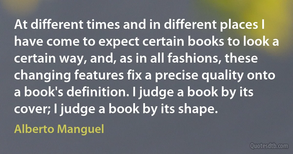 At different times and in different places I have come to expect certain books to look a certain way, and, as in all fashions, these changing features fix a precise quality onto a book's definition. I judge a book by its cover; I judge a book by its shape. (Alberto Manguel)