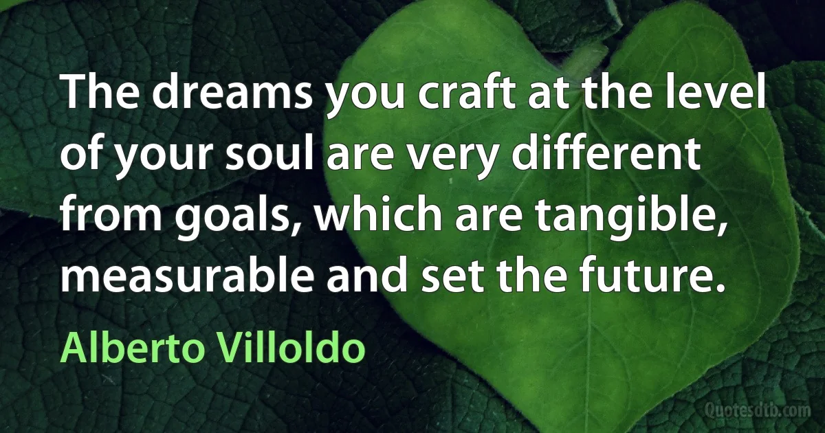 The dreams you craft at the level of your soul are very different from goals, which are tangible, measurable and set the future. (Alberto Villoldo)