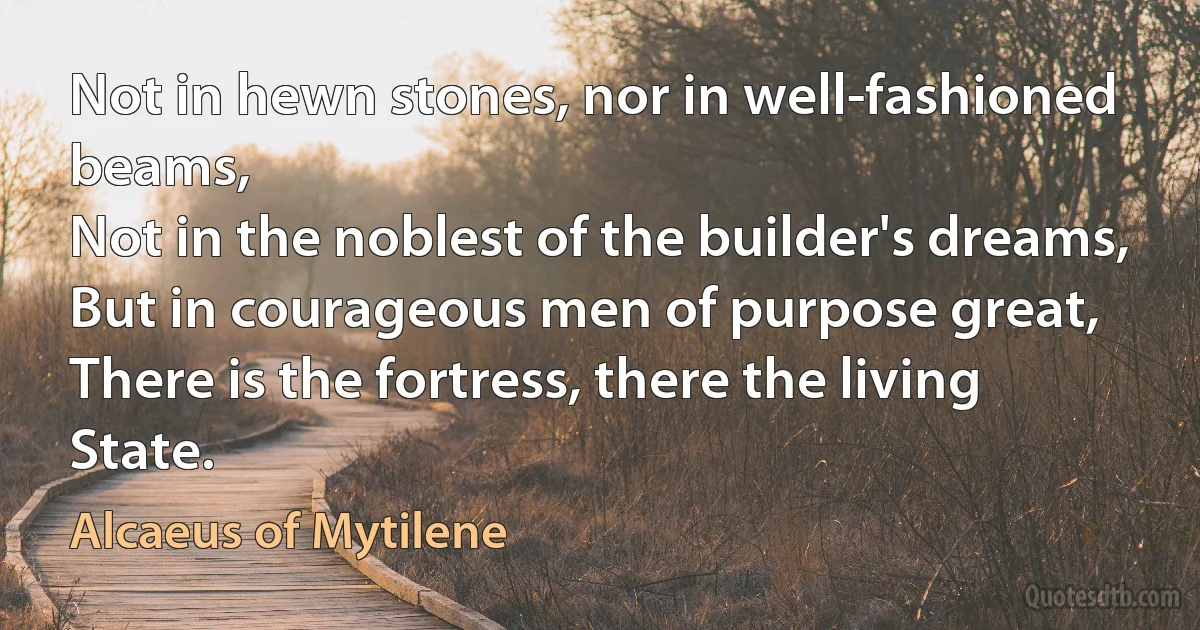 Not in hewn stones, nor in well-fashioned beams,
Not in the noblest of the builder's dreams,
But in courageous men of purpose great,
There is the fortress, there the living State. (Alcaeus of Mytilene)