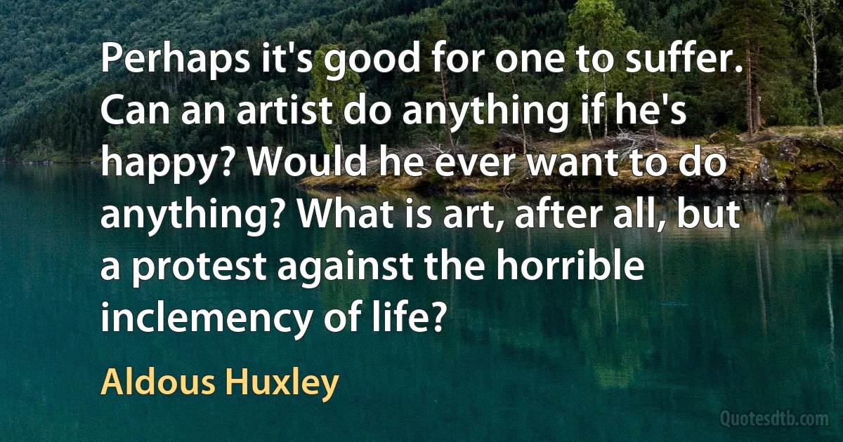 Perhaps it's good for one to suffer. Can an artist do anything if he's happy? Would he ever want to do anything? What is art, after all, but a protest against the horrible inclemency of life? (Aldous Huxley)