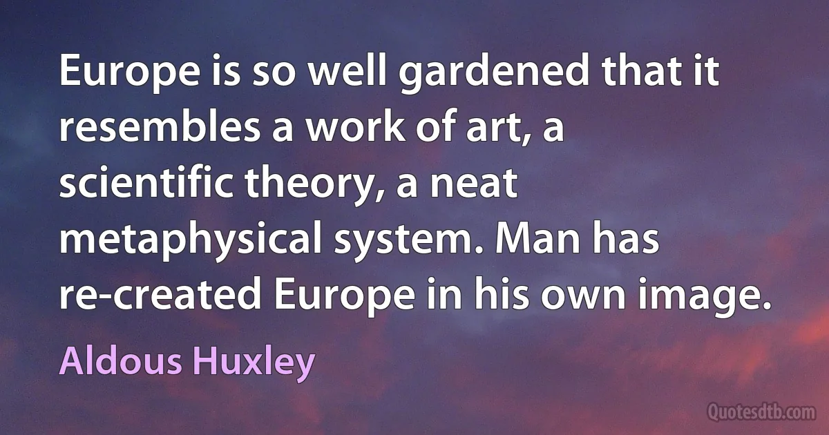 Europe is so well gardened that it resembles a work of art, a scientific theory, a neat metaphysical system. Man has re-created Europe in his own image. (Aldous Huxley)