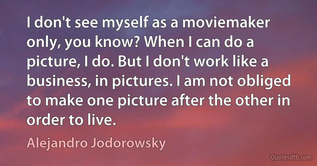 I don't see myself as a moviemaker only, you know? When I can do a picture, I do. But I don't work like a business, in pictures. I am not obliged to make one picture after the other in order to live. (Alejandro Jodorowsky)