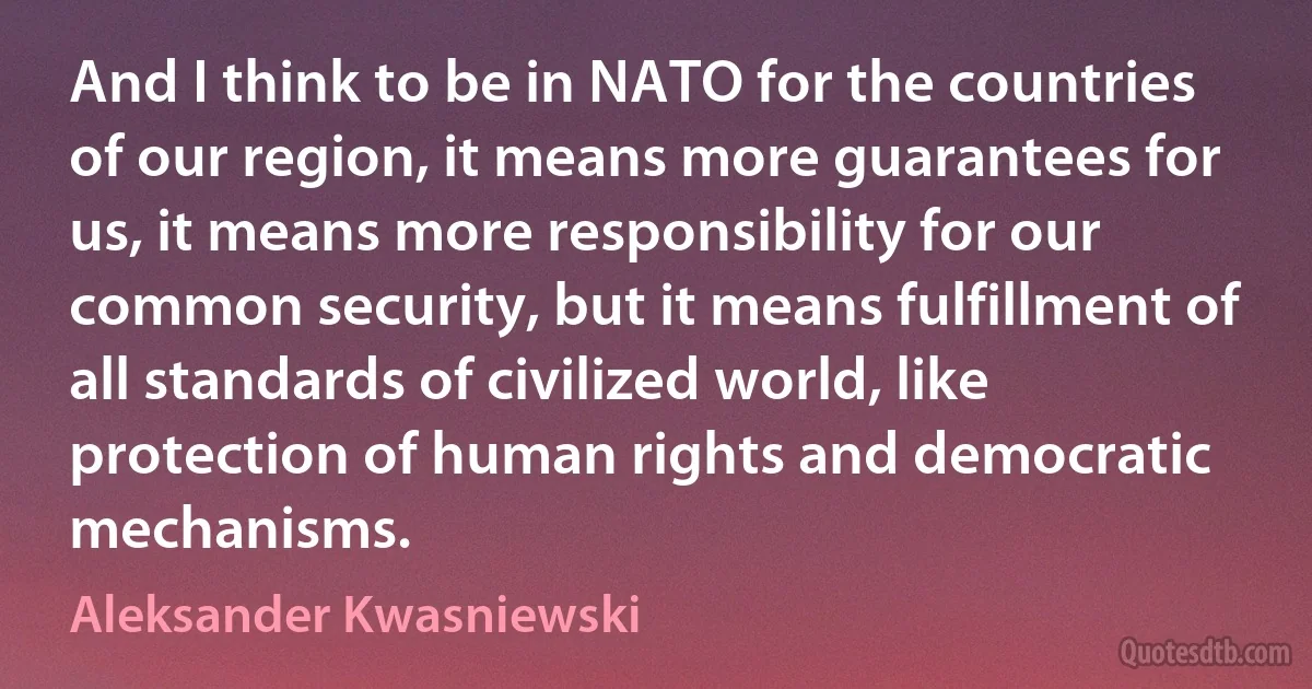 And I think to be in NATO for the countries of our region, it means more guarantees for us, it means more responsibility for our common security, but it means fulfillment of all standards of civilized world, like protection of human rights and democratic mechanisms. (Aleksander Kwasniewski)