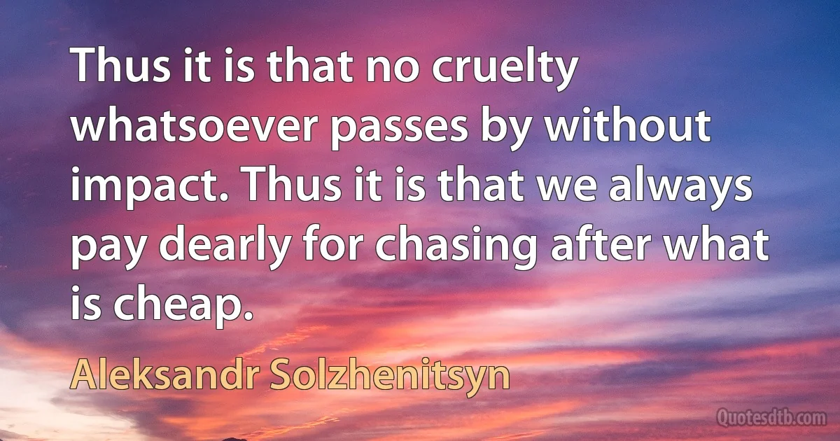 Thus it is that no cruelty whatsoever passes by without impact. Thus it is that we always pay dearly for chasing after what is cheap. (Aleksandr Solzhenitsyn)