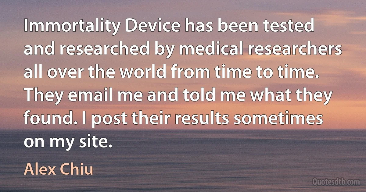 Immortality Device has been tested and researched by medical researchers all over the world from time to time. They email me and told me what they found. I post their results sometimes on my site. (Alex Chiu)