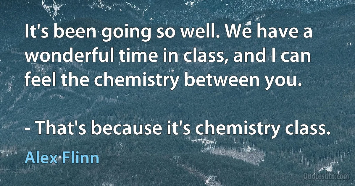 It's been going so well. We have a wonderful time in class, and I can feel the chemistry between you.

- That's because it's chemistry class. (Alex Flinn)