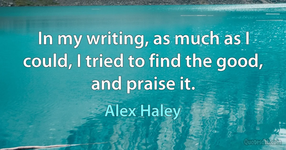 In my writing, as much as I could, I tried to find the good, and praise it. (Alex Haley)