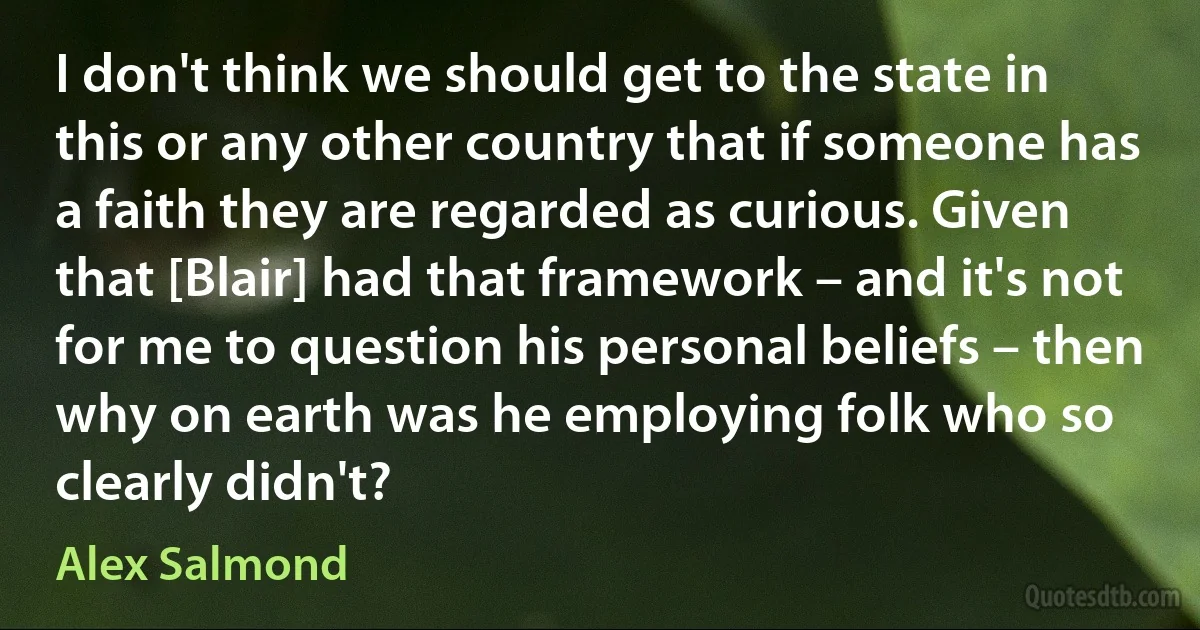 I don't think we should get to the state in this or any other country that if someone has a faith they are regarded as curious. Given that [Blair] had that framework – and it's not for me to question his personal beliefs – then why on earth was he employing folk who so clearly didn't? (Alex Salmond)