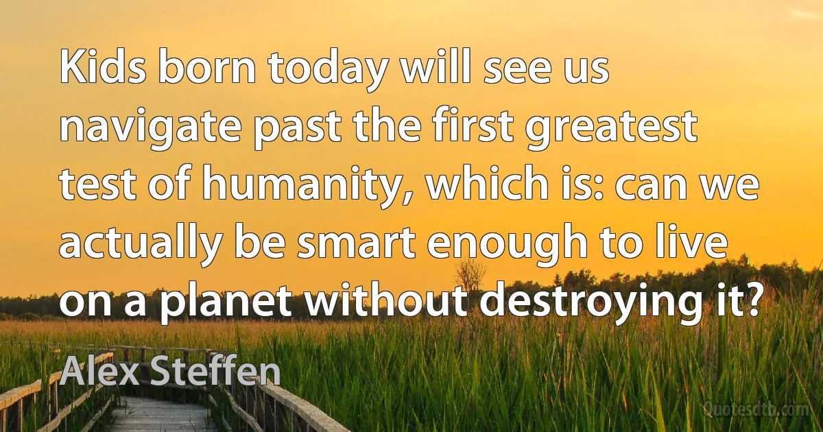 Kids born today will see us navigate past the first greatest test of humanity, which is: can we actually be smart enough to live on a planet without destroying it? (Alex Steffen)