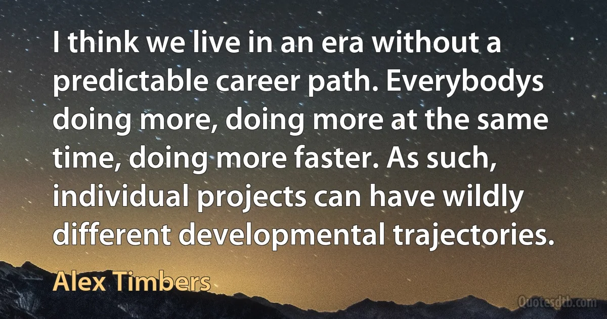 I think we live in an era without a predictable career path. Everybodys doing more, doing more at the same time, doing more faster. As such, individual projects can have wildly different developmental trajectories. (Alex Timbers)