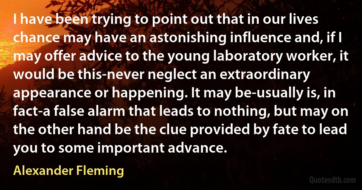 I have been trying to point out that in our lives chance may have an astonishing influence and, if I may offer advice to the young laboratory worker, it would be this-never neglect an extraordinary appearance or happening. It may be-usually is, in fact-a false alarm that leads to nothing, but may on the other hand be the clue provided by fate to lead you to some important advance. (Alexander Fleming)