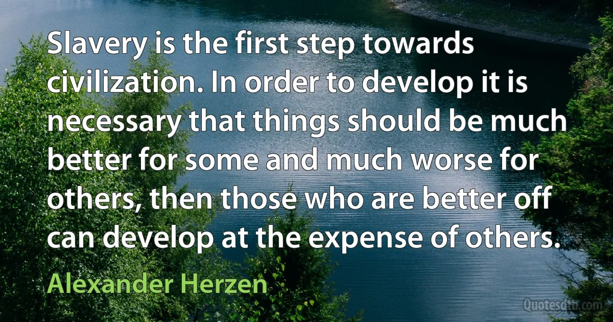 Slavery is the first step towards civilization. In order to develop it is necessary that things should be much better for some and much worse for others, then those who are better off can develop at the expense of others. (Alexander Herzen)