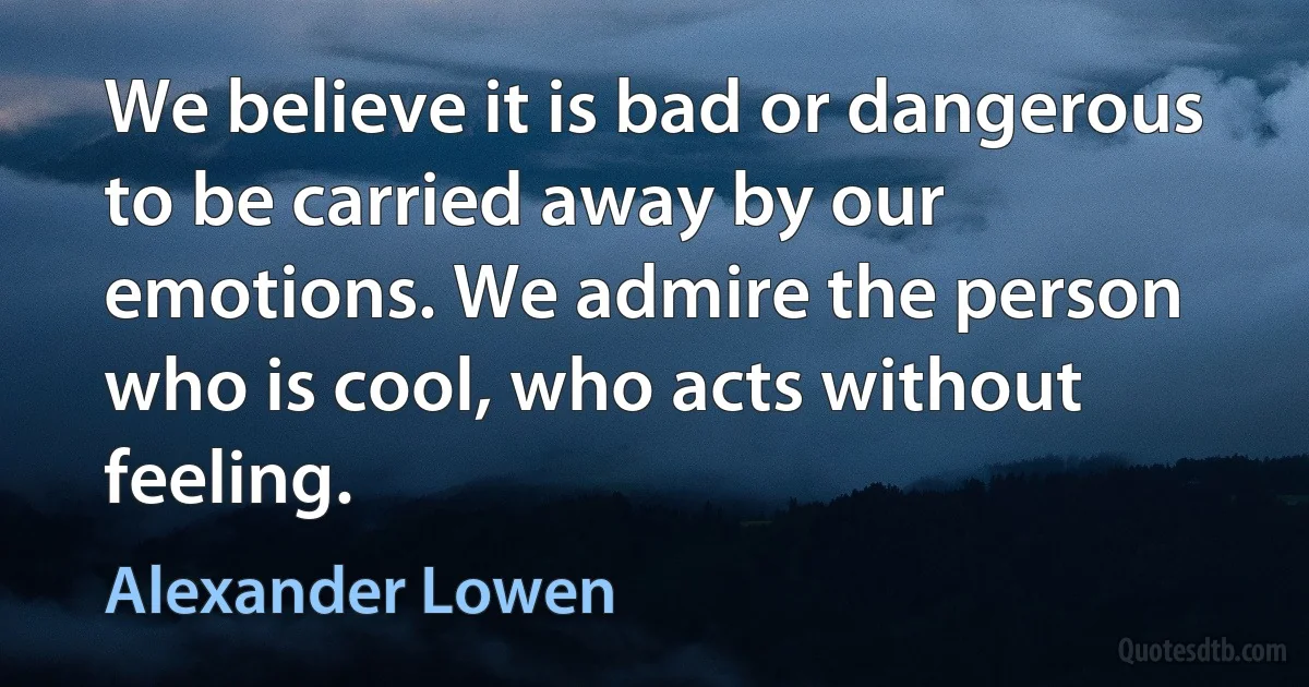 We believe it is bad or dangerous to be carried away by our emotions. We admire the person who is cool, who acts without feeling. (Alexander Lowen)