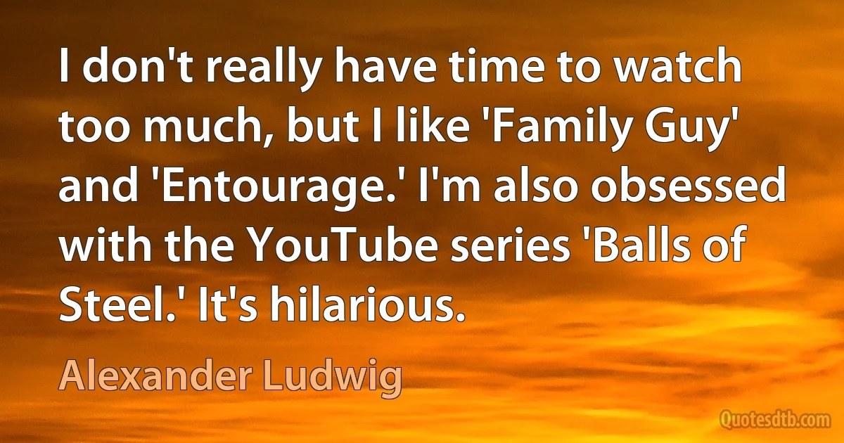 I don't really have time to watch too much, but I like 'Family Guy' and 'Entourage.' I'm also obsessed with the YouTube series 'Balls of Steel.' It's hilarious. (Alexander Ludwig)