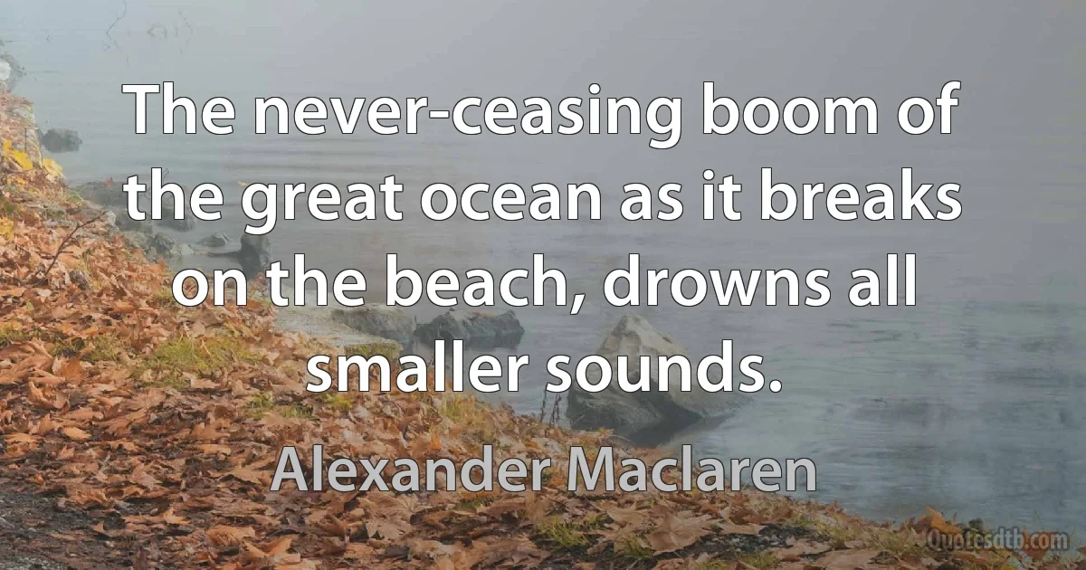 The never-ceasing boom of the great ocean as it breaks on the beach, drowns all smaller sounds. (Alexander Maclaren)