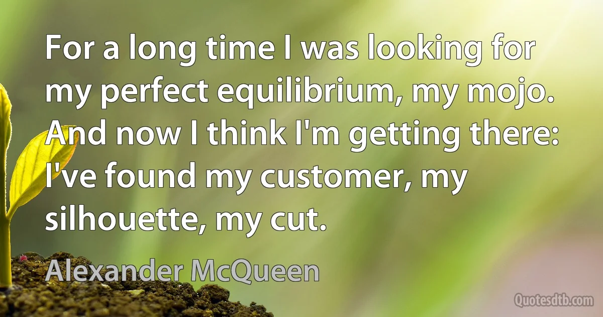 For a long time I was looking for my perfect equilibrium, my mojo. And now I think I'm getting there: I've found my customer, my silhouette, my cut. (Alexander McQueen)