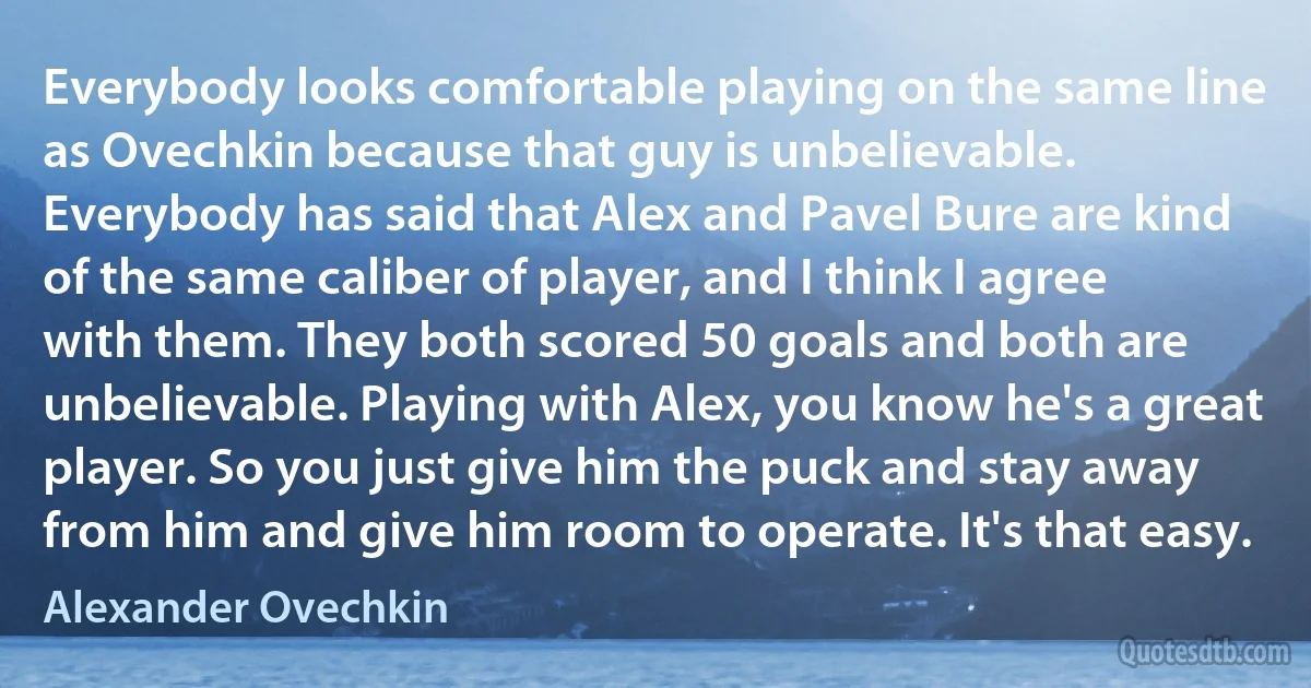 Everybody looks comfortable playing on the same line as Ovechkin because that guy is unbelievable. Everybody has said that Alex and Pavel Bure are kind of the same caliber of player, and I think I agree with them. They both scored 50 goals and both are unbelievable. Playing with Alex, you know he's a great player. So you just give him the puck and stay away from him and give him room to operate. It's that easy. (Alexander Ovechkin)