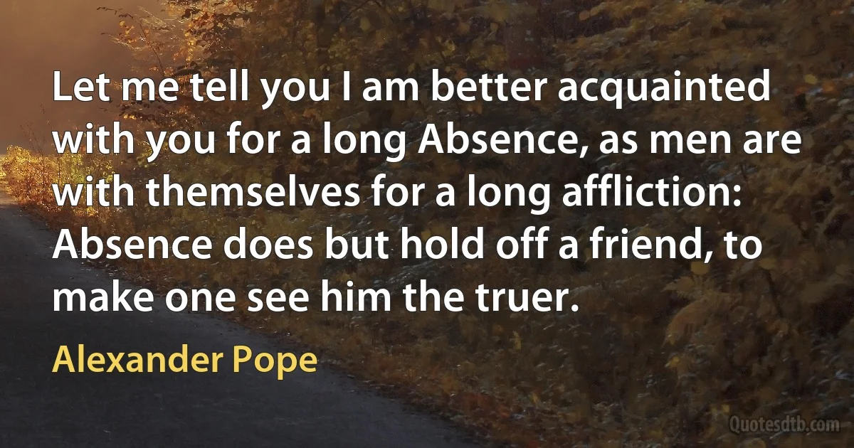 Let me tell you I am better acquainted with you for a long Absence, as men are with themselves for a long affliction: Absence does but hold off a friend, to make one see him the truer. (Alexander Pope)