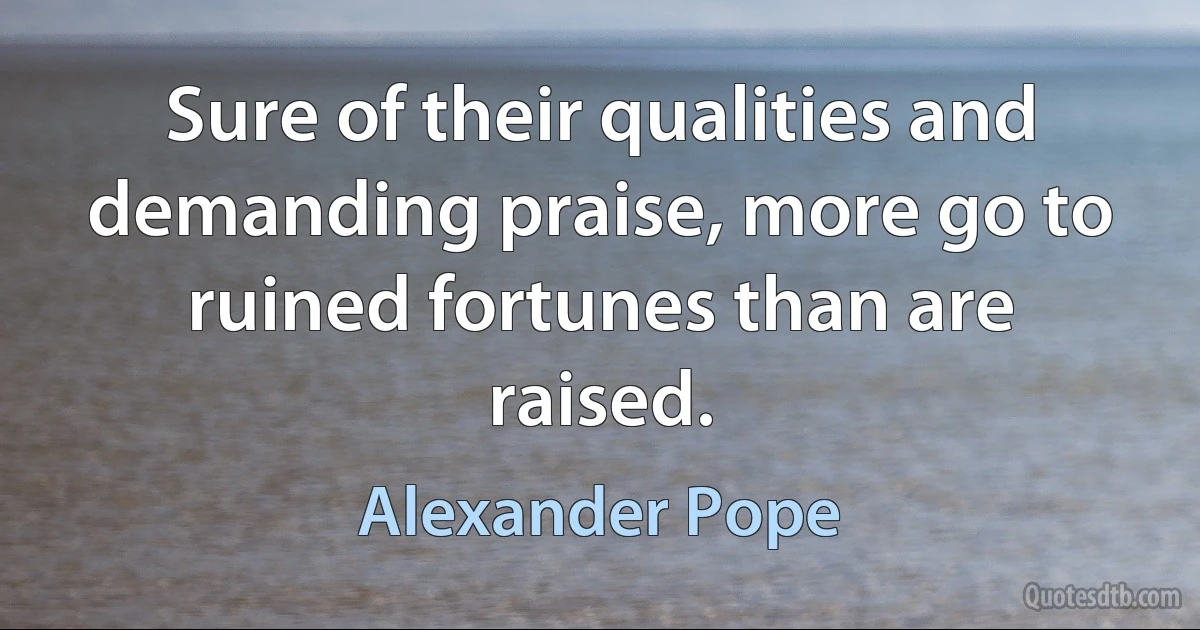 Sure of their qualities and demanding praise, more go to ruined fortunes than are raised. (Alexander Pope)