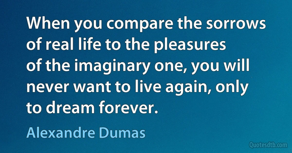 When you compare the sorrows of real life to the pleasures of the imaginary one, you will never want to live again, only to dream forever. (Alexandre Dumas)