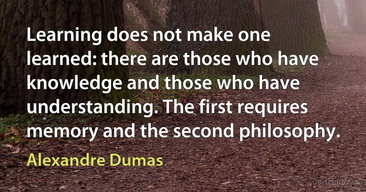 Learning does not make one learned: there are those who have knowledge and those who have understanding. The first requires memory and the second philosophy. (Alexandre Dumas)