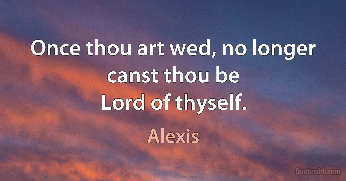 Once thou art wed, no longer canst thou be
Lord of thyself. (Alexis)