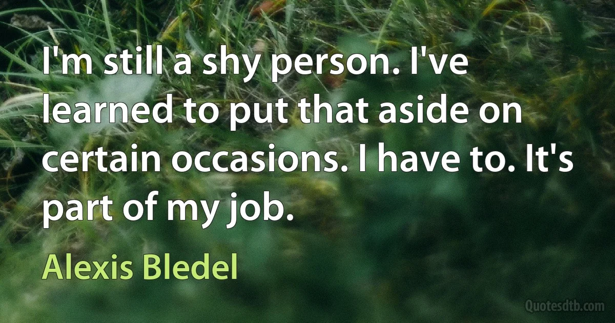 I'm still a shy person. I've learned to put that aside on certain occasions. I have to. It's part of my job. (Alexis Bledel)